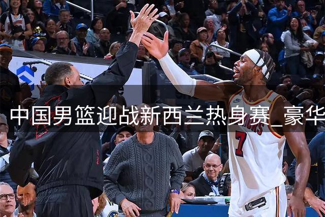 中国男篮迎战新西兰热身赛 豪华阵容能否展现统治力？
