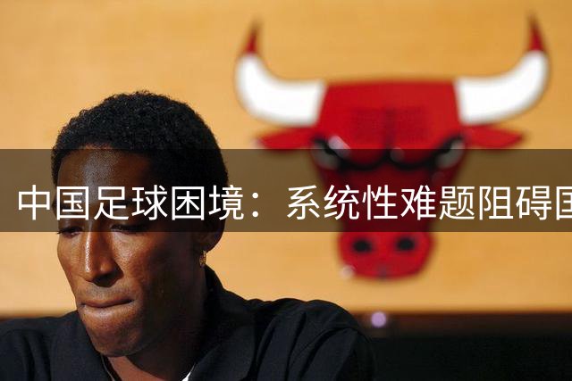 中国足球困境：系统性难题阻碍国足崛起之路