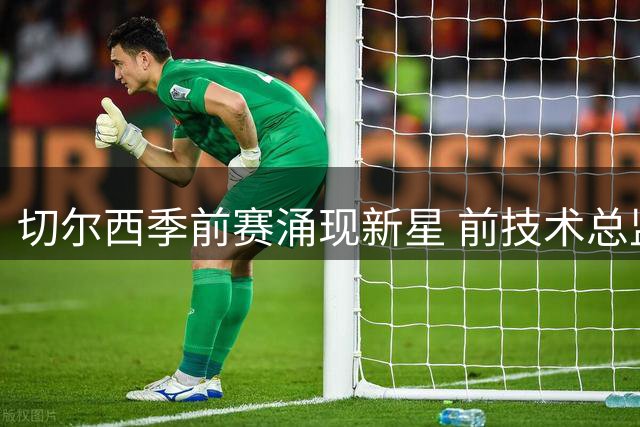 切尔西季前赛涌现新星 前技术总监之子领衔青训七杰