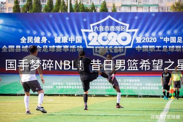 国手梦碎NBL！昔日男篮希望之星26岁黯然离场 郭士强爱将生涯急转直下