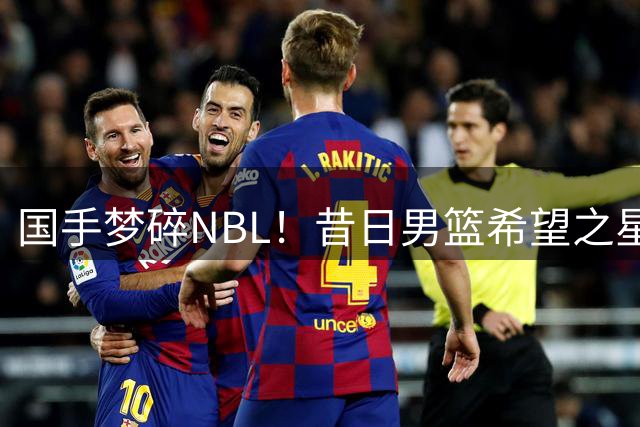 国手梦碎NBL！昔日男篮希望之星26岁黯然离场 郭士强爱将生涯急转直下