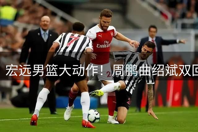 宏远男篮大动作！周鹏曲绍斌双回归辅佐外教 王少杰转会现转机