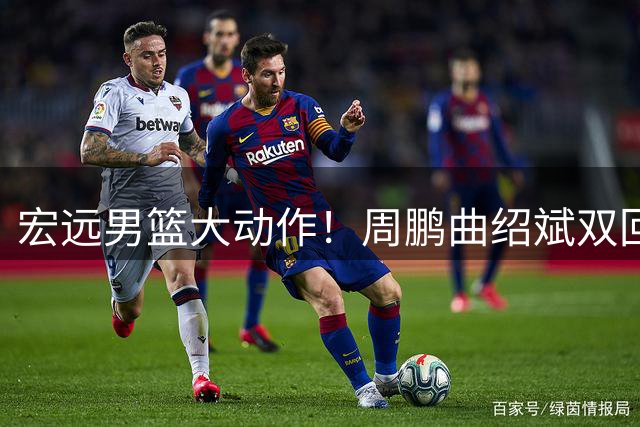 宏远男篮大动作！周鹏曲绍斌双回归辅佐外教 王少杰转会现转机