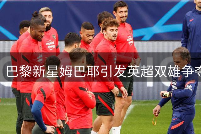巴黎新星姆巴耶引发英超双雄争夺 职业生涯面临关键抉择