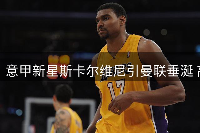 意甲新星斯卡尔维尼引曼联垂涎 高额转会费成最大障碍