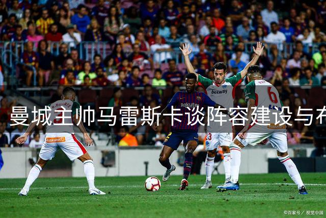 曼城主帅马雷斯卡谈阵容建设与布阿迪发展潜力
