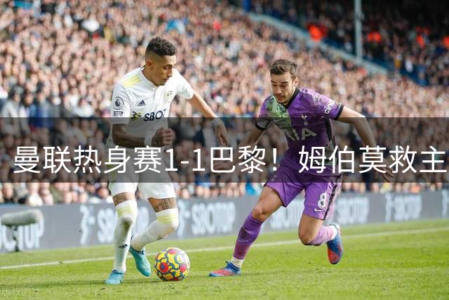 曼联热身赛1-1巴黎！姆伯莫救主，两位大将伤退引关注