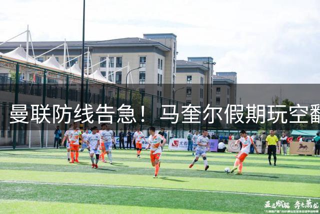 曼联防线告急！马奎尔假期玩空翻引球迷担忧