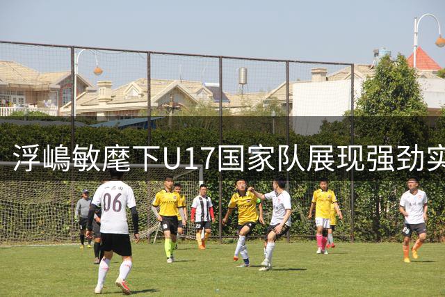 浮嶋敏麾下U17国家队展现强劲实力 中国足球青训成效显著