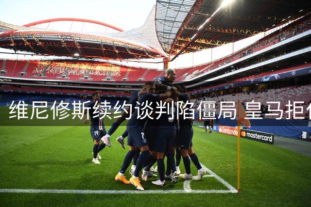 维尼修斯续约谈判陷僵局 皇马拒付特殊奖金成关键障碍