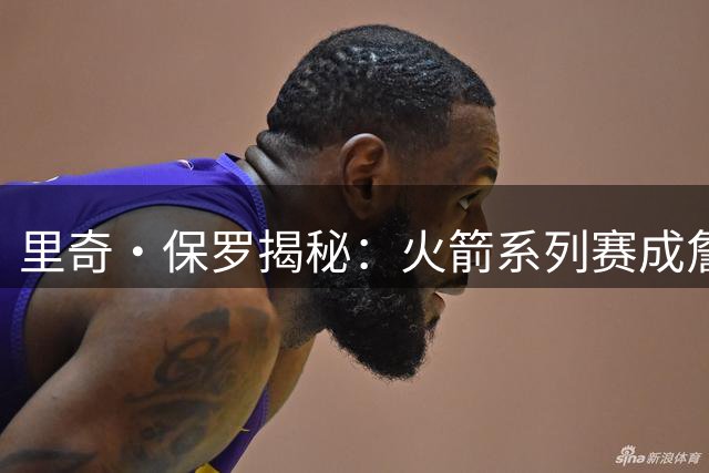 里奇·保罗揭秘：火箭系列赛成詹姆斯生涯转折点 76人三优势击败勇士