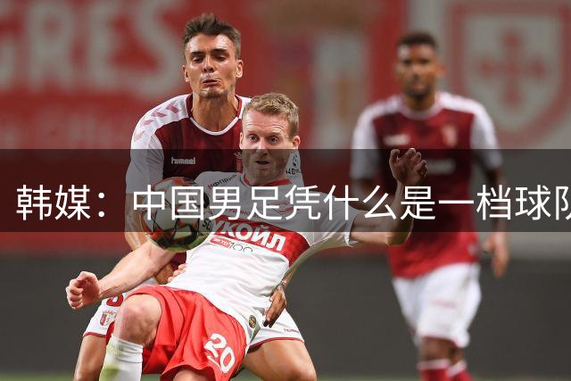 韩媒：中国男足凭什么是一档球队？信心满满的他们亚运会前景堪忧