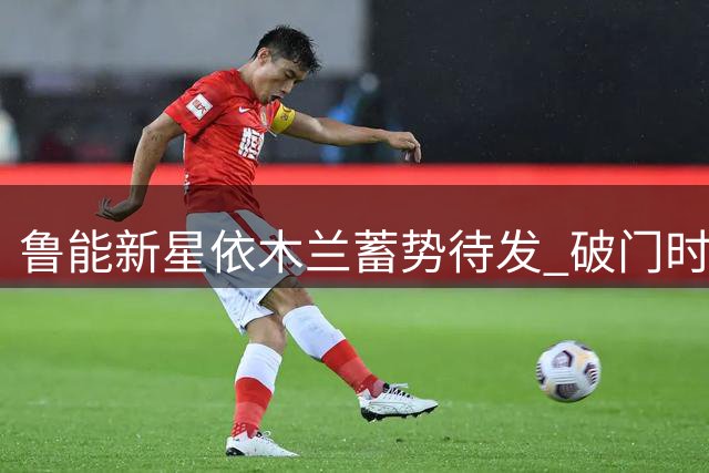 鲁能新星依木兰蓄势待发 破门时刻或将激活留洋之路