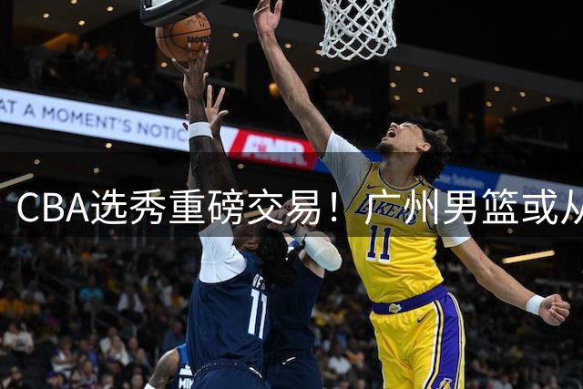 CBA选秀重磅交易！广州男篮或从四川队手中购得状元签