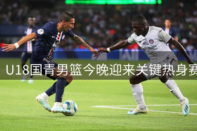 U18国青男篮今晚迎来关键热身赛 迎战韩国东国大学队